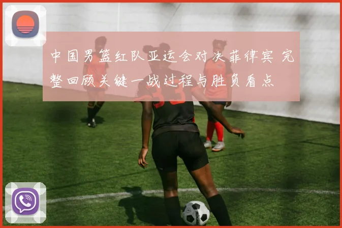 中国男篮红队亚运会对决菲律宾 完整回顾关键一战过程与胜负看点