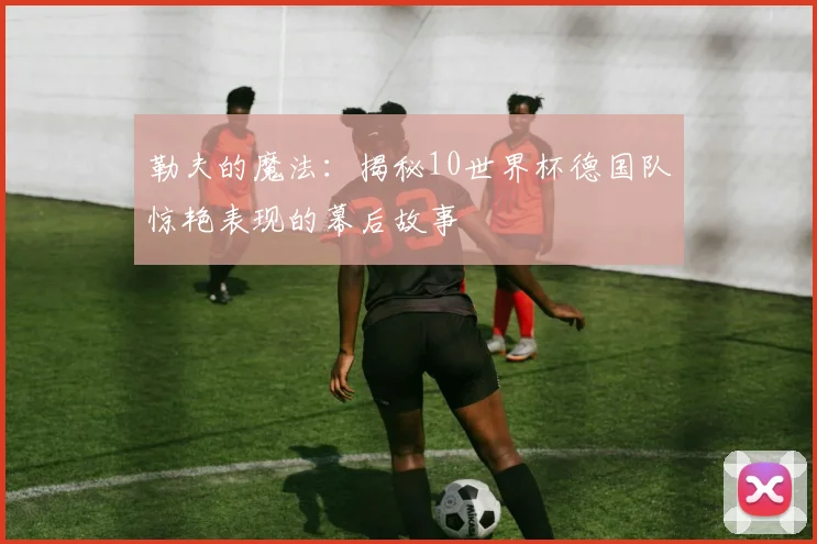 勒夫的魔法：揭秘10世界杯德国队惊艳表现的幕后故事