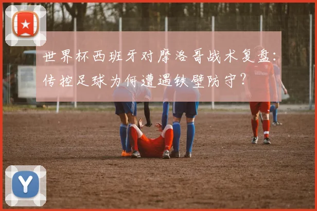 世界杯西班牙对摩洛哥战术复盘：传控足球为何遭遇铁壁防守？