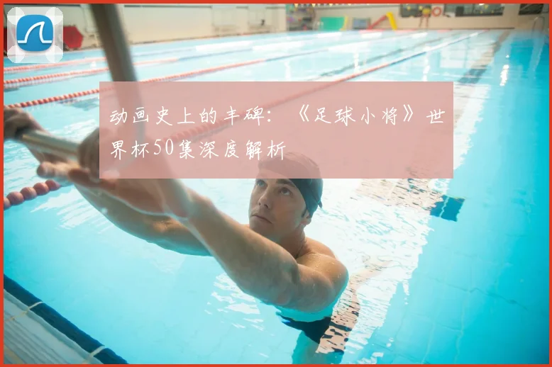 动画史上的丰碑：《足球小将》世界杯50集深度解析