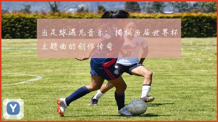 当足球遇见音乐：揭秘历届世界杯主题曲的创作传奇
