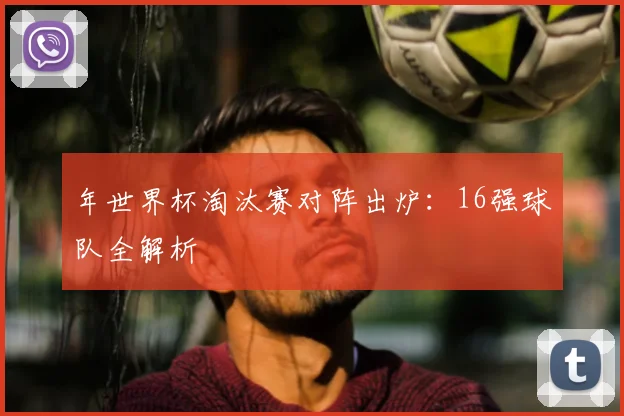 年世界杯淘汰赛对阵出炉:16强球队全解析