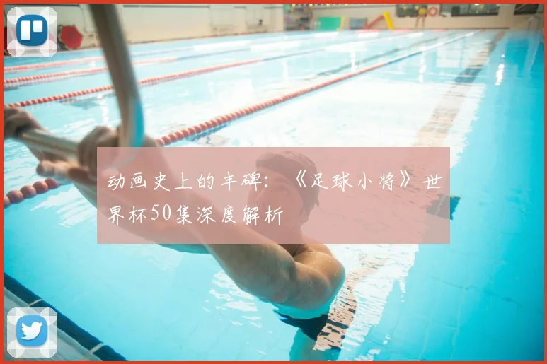 动画史上的丰碑：《足球小将》世界杯50集深度解析