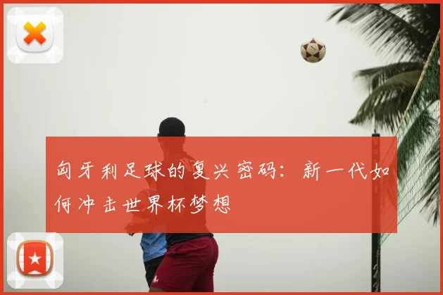 匈牙利足球的复兴密码：新一代如何冲击世界杯梦想